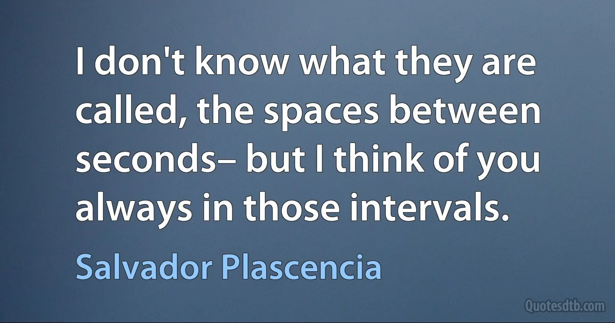 I don't know what they are called, the spaces between seconds– but I think of you always in those intervals. (Salvador Plascencia)