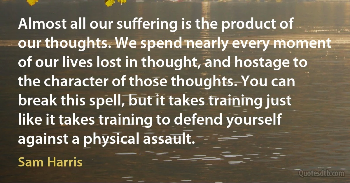 Almost all our suffering is the product of our thoughts. We spend nearly every moment of our lives lost in thought, and hostage to the character of those thoughts. You can break this spell, but it takes training just like it takes training to defend yourself against a physical assault. (Sam Harris)