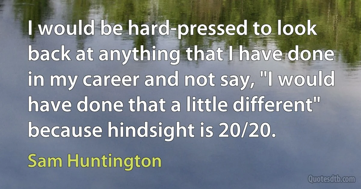 I would be hard-pressed to look back at anything that I have done in my career and not say, "I would have done that a little different" because hindsight is 20/20. (Sam Huntington)