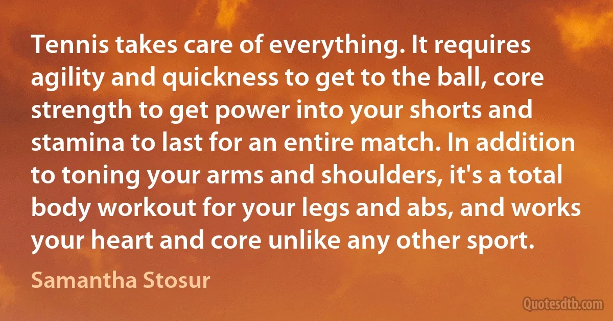 Tennis takes care of everything. It requires agility and quickness to get to the ball, core strength to get power into your shorts and stamina to last for an entire match. In addition to toning your arms and shoulders, it's a total body workout for your legs and abs, and works your heart and core unlike any other sport. (Samantha Stosur)