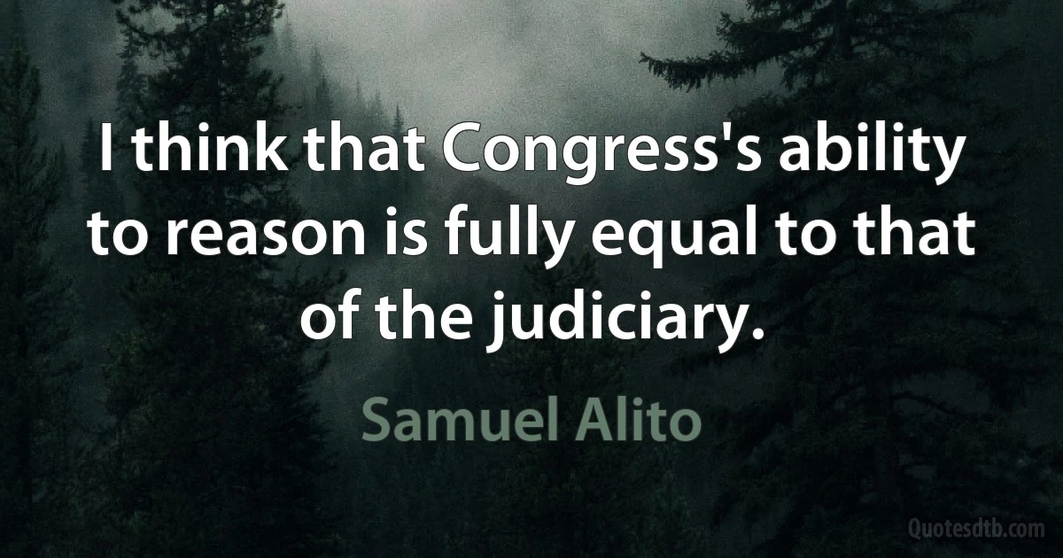 I think that Congress's ability to reason is fully equal to that of the judiciary. (Samuel Alito)