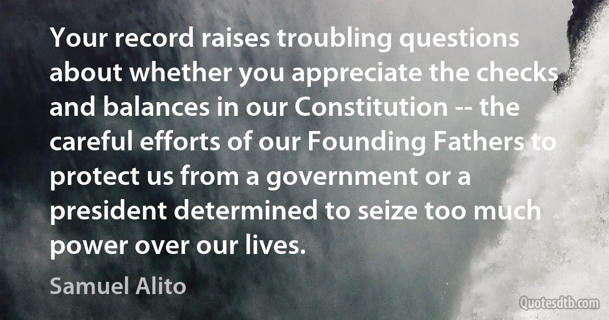 Your record raises troubling questions about whether you appreciate the checks and balances in our Constitution -- the careful efforts of our Founding Fathers to protect us from a government or a president determined to seize too much power over our lives. (Samuel Alito)