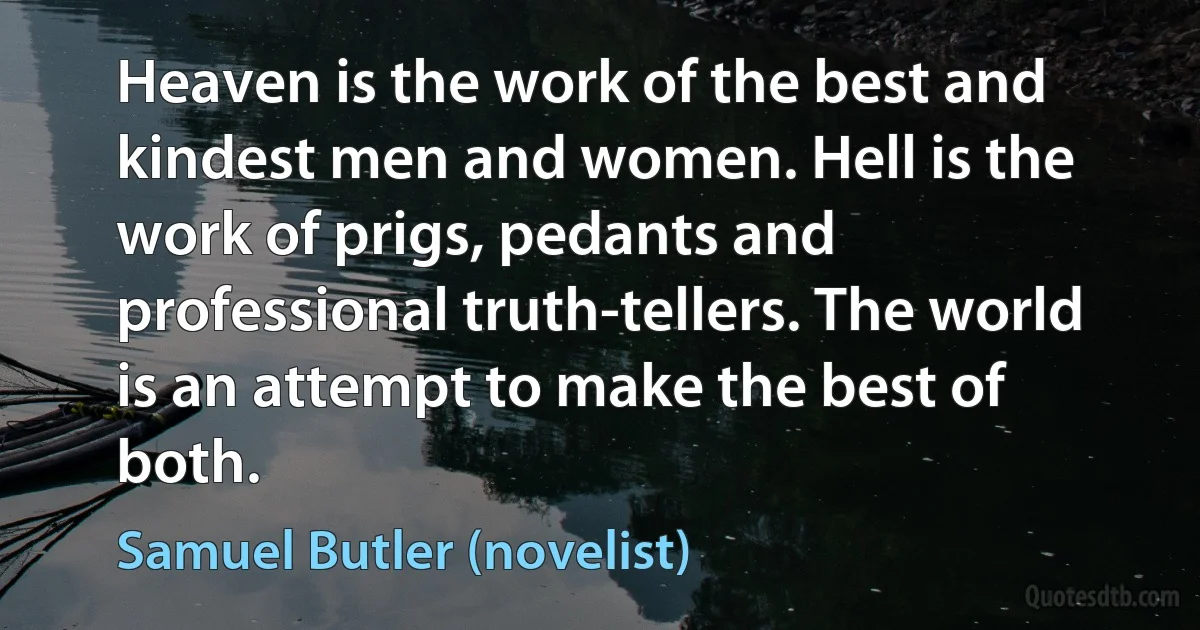 Heaven is the work of the best and kindest men and women. Hell is the work of prigs, pedants and professional truth-tellers. The world is an attempt to make the best of both. (Samuel Butler (novelist))