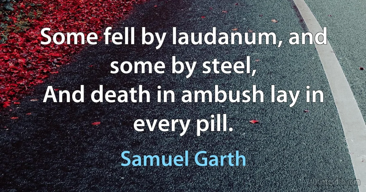 Some fell by laudanum, and some by steel,
And death in ambush lay in every pill. (Samuel Garth)