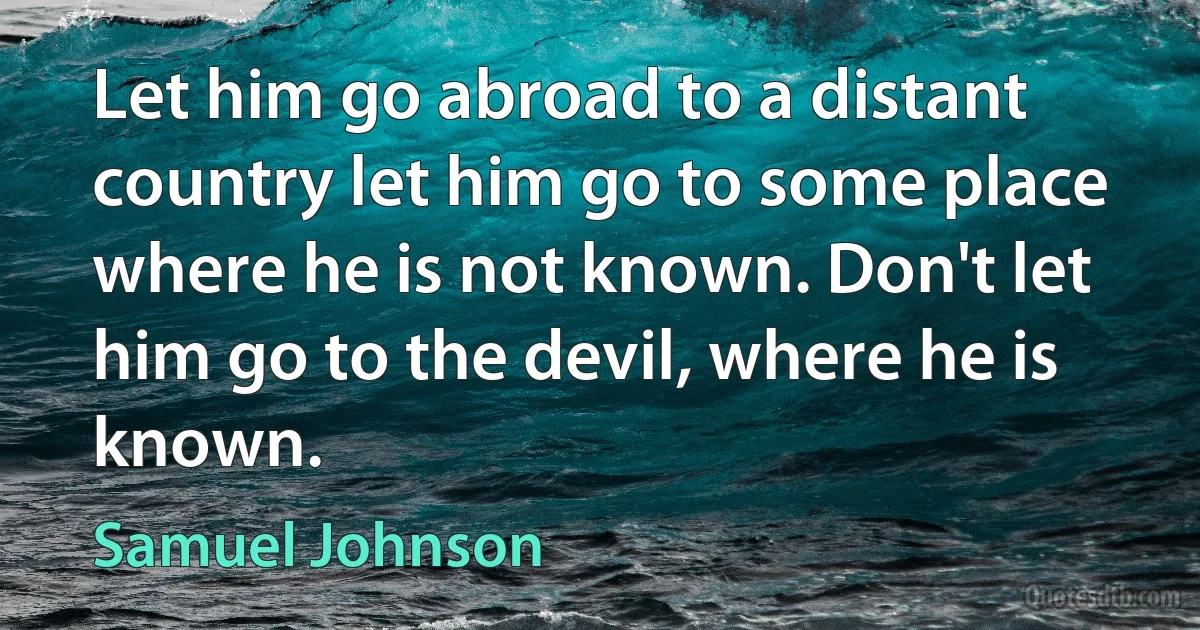 Let him go abroad to a distant country let him go to some place where he is not known. Don't let him go to the devil, where he is known. (Samuel Johnson)