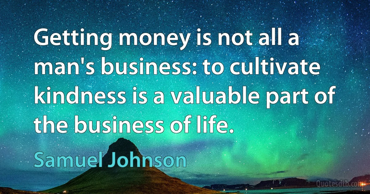 Getting money is not all a man's business: to cultivate kindness is a valuable part of the business of life. (Samuel Johnson)