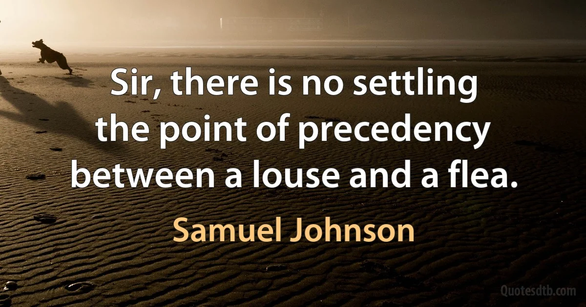 Sir, there is no settling the point of precedency between a louse and a flea. (Samuel Johnson)