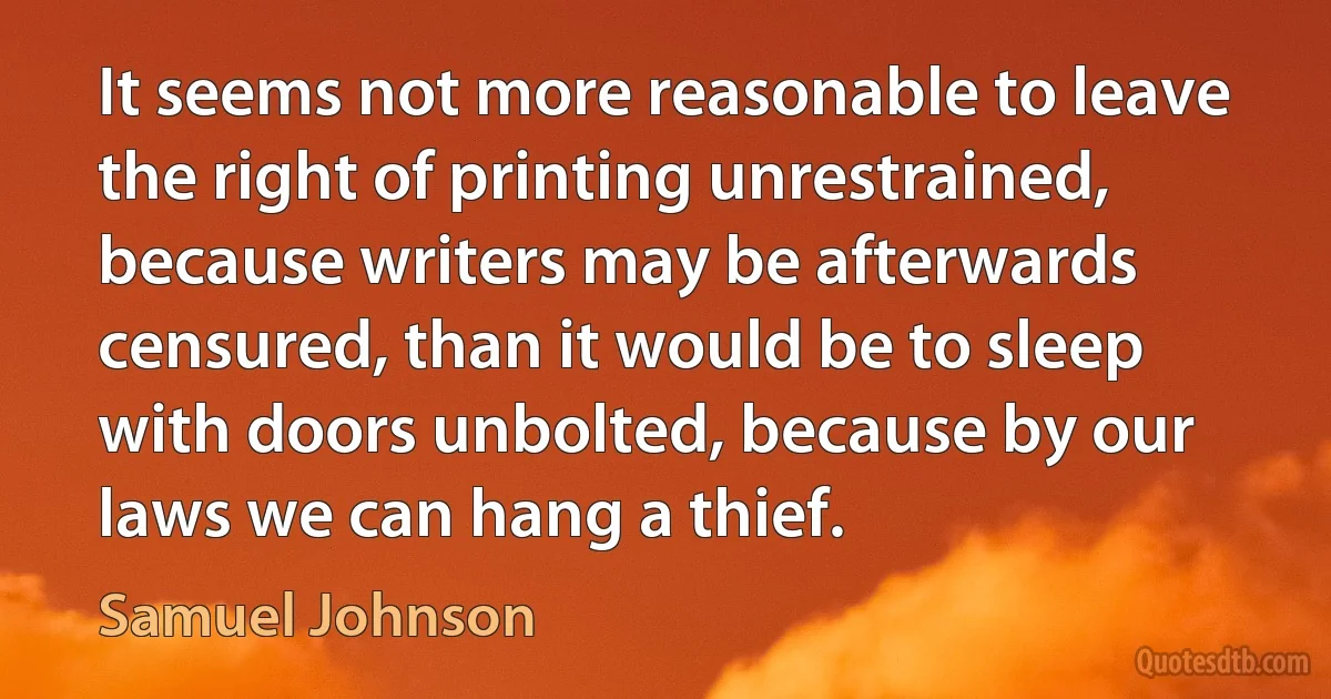 It seems not more reasonable to leave the right of printing unrestrained, because writers may be afterwards censured, than it would be to sleep with doors unbolted, because by our laws we can hang a thief. (Samuel Johnson)