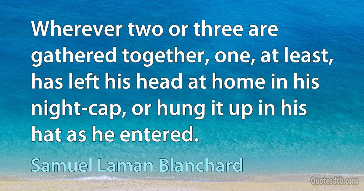 Wherever two or three are gathered together, one, at least, has left his head at home in his night-cap, or hung it up in his hat as he entered. (Samuel Laman Blanchard)