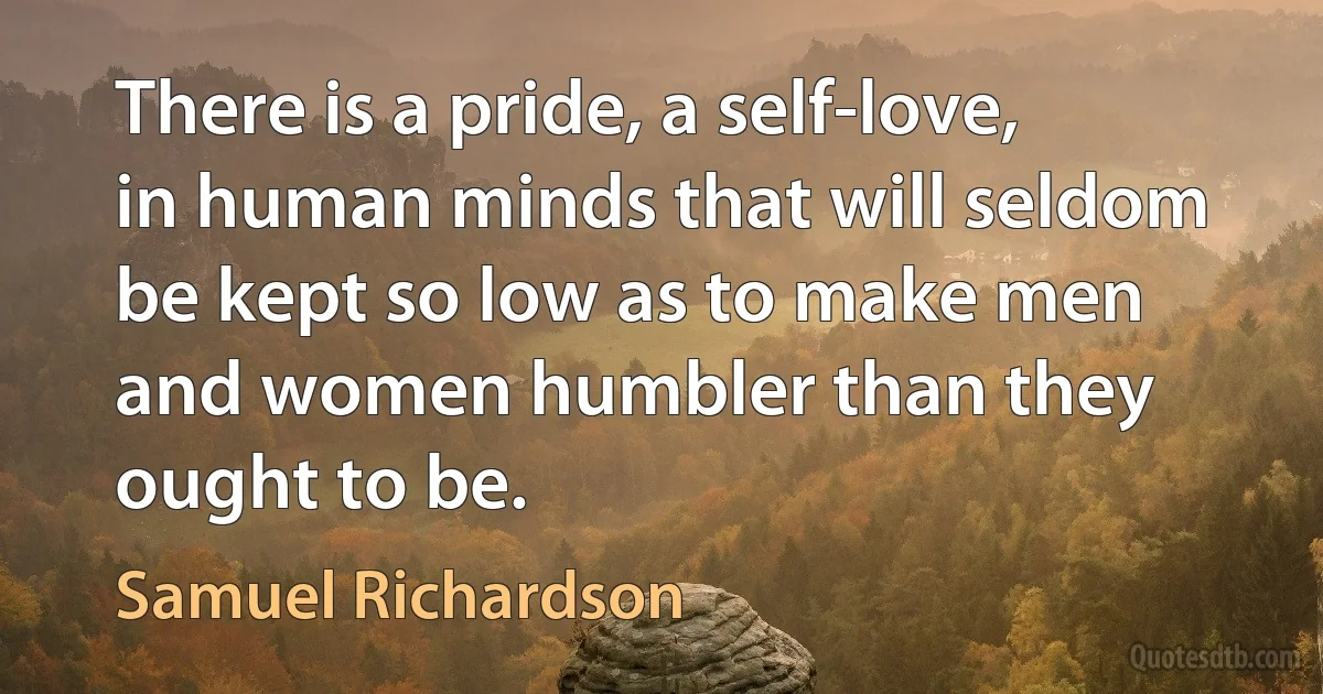 There is a pride, a self-love, in human minds that will seldom be kept so low as to make men and women humbler than they ought to be. (Samuel Richardson)