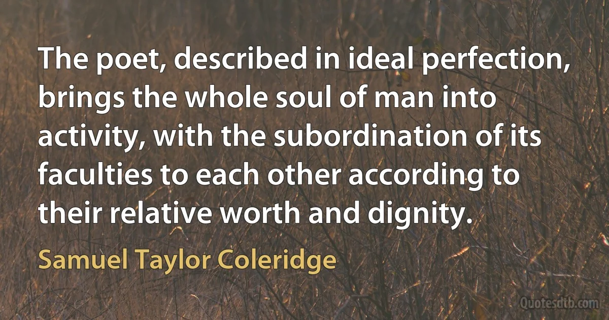 The poet, described in ideal perfection, brings the whole soul of man into activity, with the subordination of its faculties to each other according to their relative worth and dignity. (Samuel Taylor Coleridge)