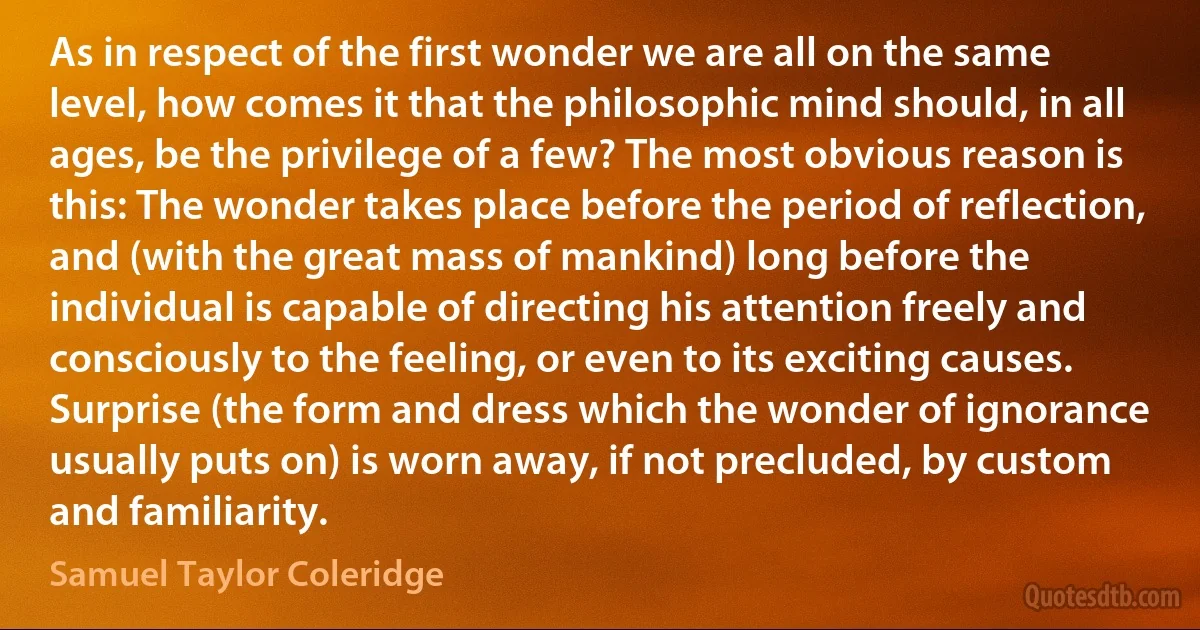 As in respect of the first wonder we are all on the same level, how comes it that the philosophic mind should, in all ages, be the privilege of a few? The most obvious reason is this: The wonder takes place before the period of reflection, and (with the great mass of mankind) long before the individual is capable of directing his attention freely and consciously to the feeling, or even to its exciting causes. Surprise (the form and dress which the wonder of ignorance usually puts on) is worn away, if not precluded, by custom and familiarity. (Samuel Taylor Coleridge)