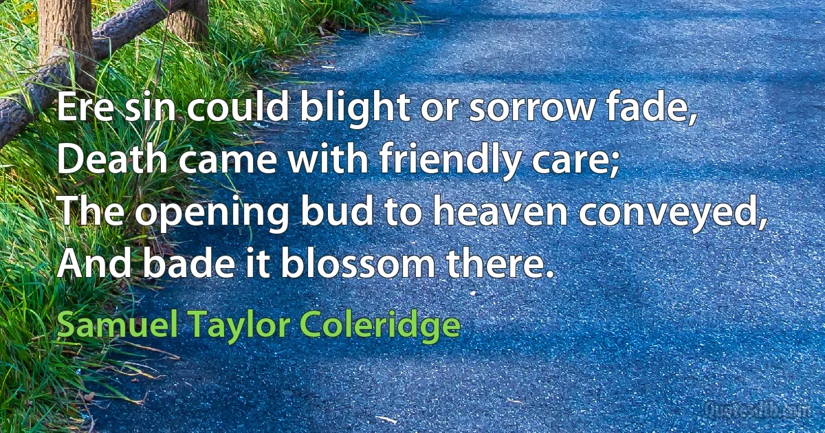 Ere sin could blight or sorrow fade,
Death came with friendly care;
The opening bud to heaven conveyed,
And bade it blossom there. (Samuel Taylor Coleridge)