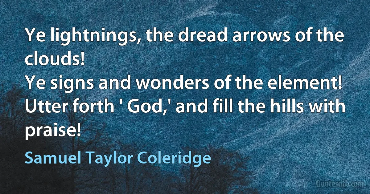 Ye lightnings, the dread arrows of the clouds!
Ye signs and wonders of the element!
Utter forth ' God,' and fill the hills with praise! (Samuel Taylor Coleridge)