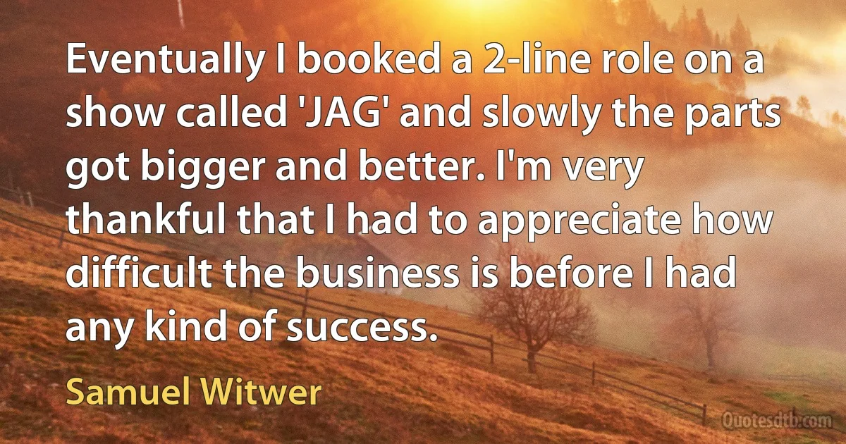 Eventually I booked a 2-line role on a show called 'JAG' and slowly the parts got bigger and better. I'm very thankful that I had to appreciate how difficult the business is before I had any kind of success. (Samuel Witwer)