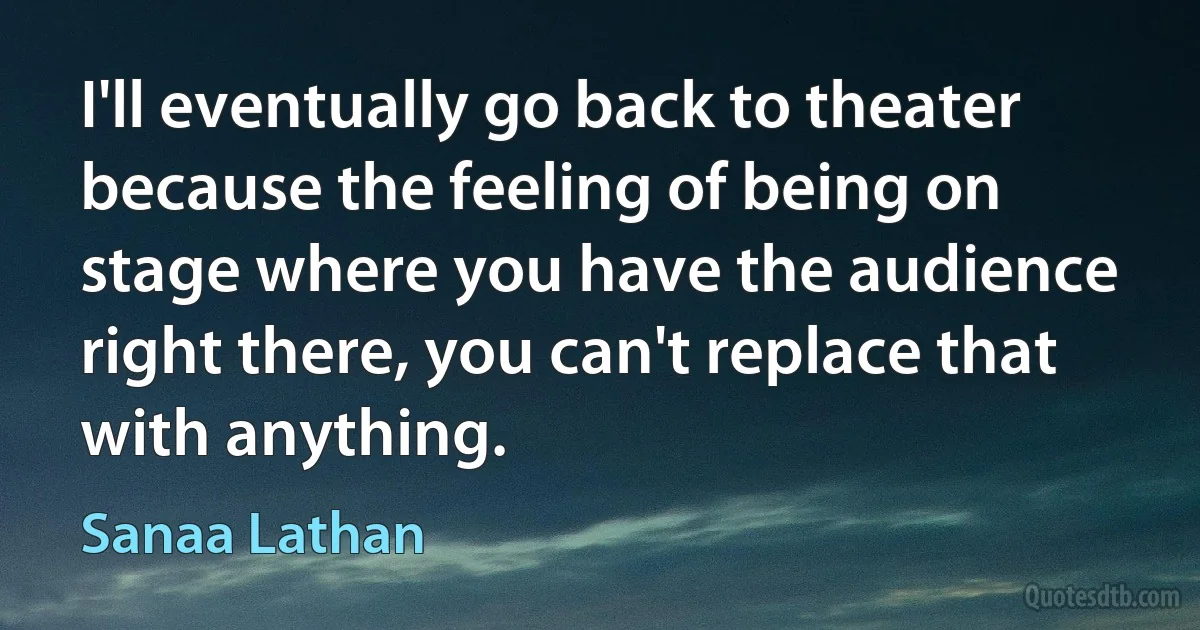 I'll eventually go back to theater because the feeling of being on stage where you have the audience right there, you can't replace that with anything. (Sanaa Lathan)