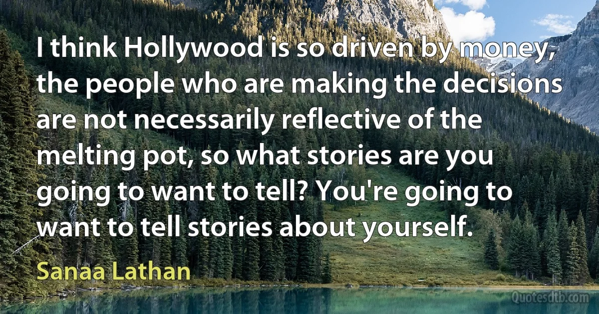 I think Hollywood is so driven by money, the people who are making the decisions are not necessarily reflective of the melting pot, so what stories are you going to want to tell? You're going to want to tell stories about yourself. (Sanaa Lathan)