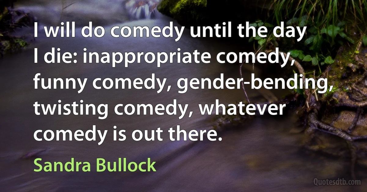 I will do comedy until the day I die: inappropriate comedy, funny comedy, gender-bending, twisting comedy, whatever comedy is out there. (Sandra Bullock)