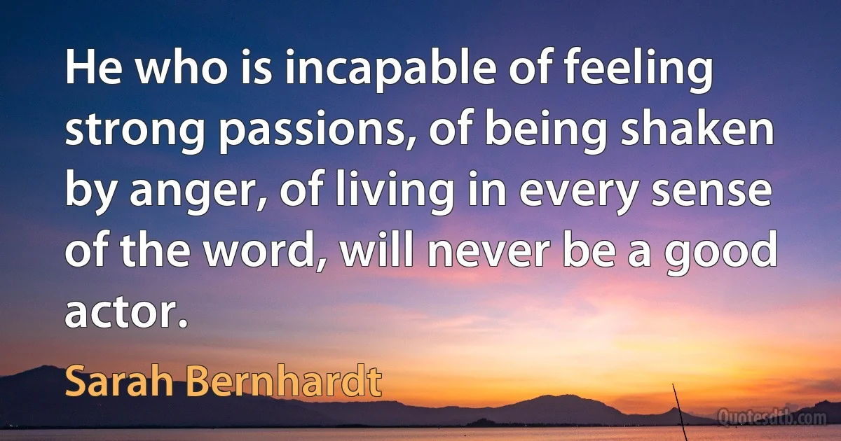 He who is incapable of feeling strong passions, of being shaken by anger, of living in every sense of the word, will never be a good actor. (Sarah Bernhardt)