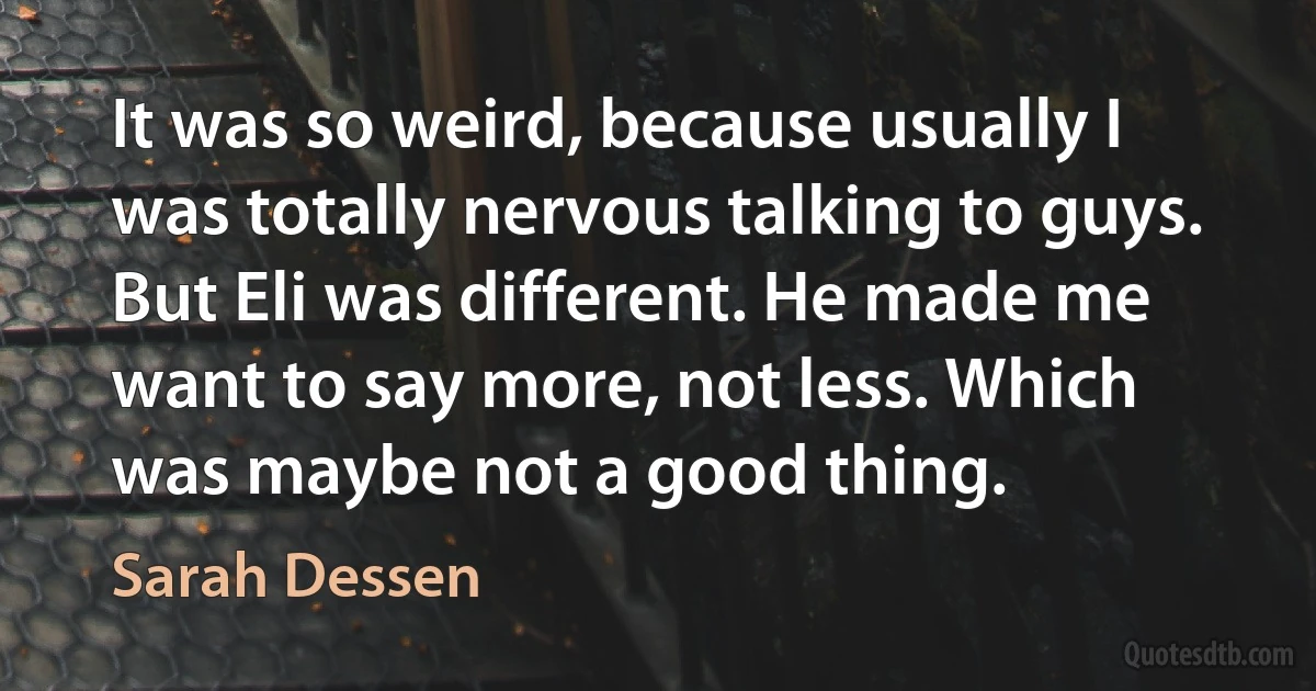 It was so weird, because usually I was totally nervous talking to guys. But Eli was different. He made me want to say more, not less. Which was maybe not a good thing. (Sarah Dessen)