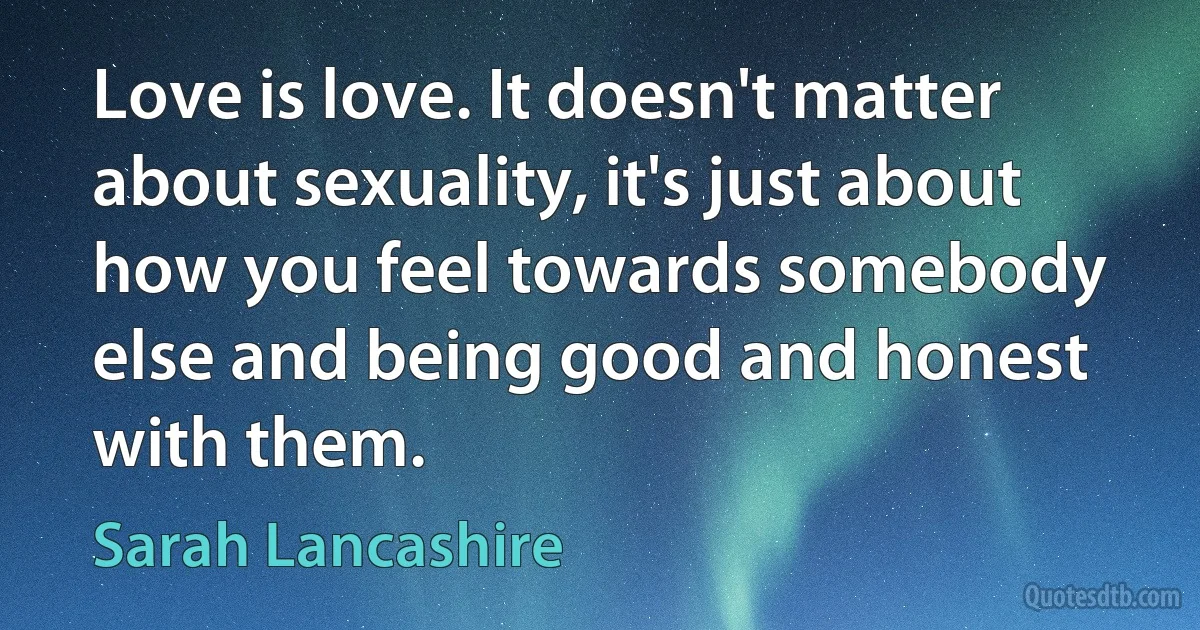 Love is love. It doesn't matter about sexuality, it's just about how you feel towards somebody else and being good and honest with them. (Sarah Lancashire)