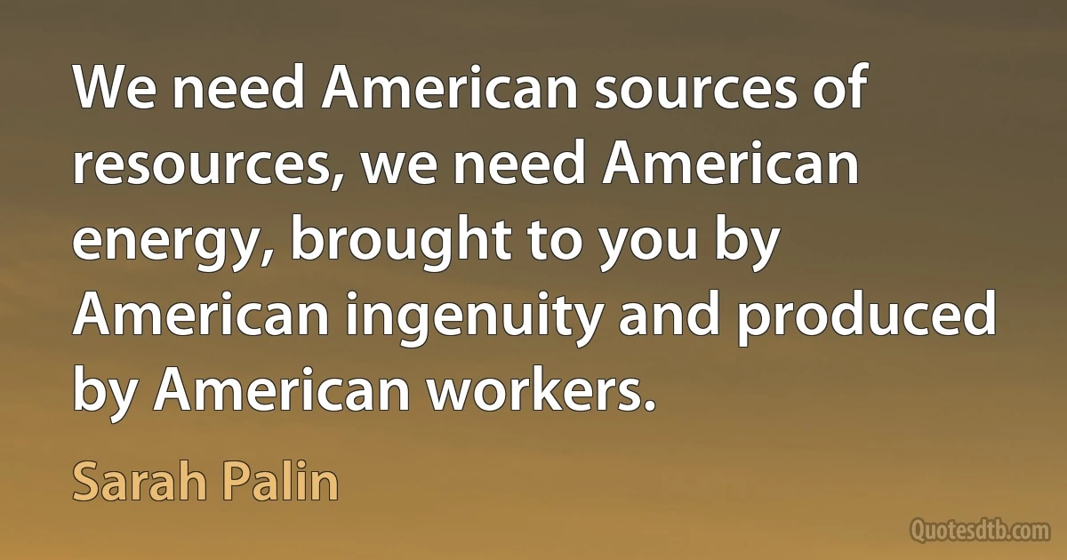 We need American sources of resources, we need American energy, brought to you by American ingenuity and produced by American workers. (Sarah Palin)