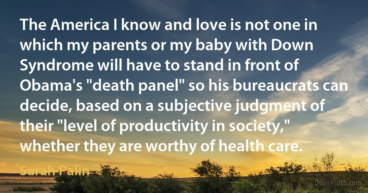 The America I know and love is not one in which my parents or my baby with Down Syndrome will have to stand in front of Obama's "death panel" so his bureaucrats can decide, based on a subjective judgment of their "level of productivity in society," whether they are worthy of health care. (Sarah Palin)