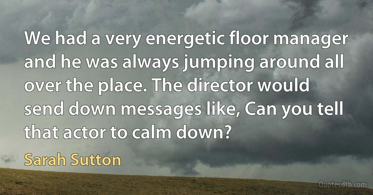 We had a very energetic floor manager and he was always jumping around all over the place. The director would send down messages like, Can you tell that actor to calm down? (Sarah Sutton)