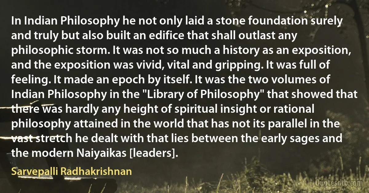 In Indian Philosophy he not only laid a stone foundation surely and truly but also built an edifice that shall outlast any philosophic storm. It was not so much a history as an exposition, and the exposition was vivid, vital and gripping. It was full of feeling. It made an epoch by itself. It was the two volumes of Indian Philosophy in the "Library of Philosophy" that showed that there was hardly any height of spiritual insight or rational philosophy attained in the world that has not its parallel in the vast stretch he dealt with that lies between the early sages and the modern Naiyaikas [leaders]. (Sarvepalli Radhakrishnan)