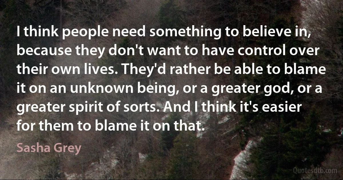 I think people need something to believe in, because they don't want to have control over their own lives. They'd rather be able to blame it on an unknown being, or a greater god, or a greater spirit of sorts. And I think it's easier for them to blame it on that. (Sasha Grey)