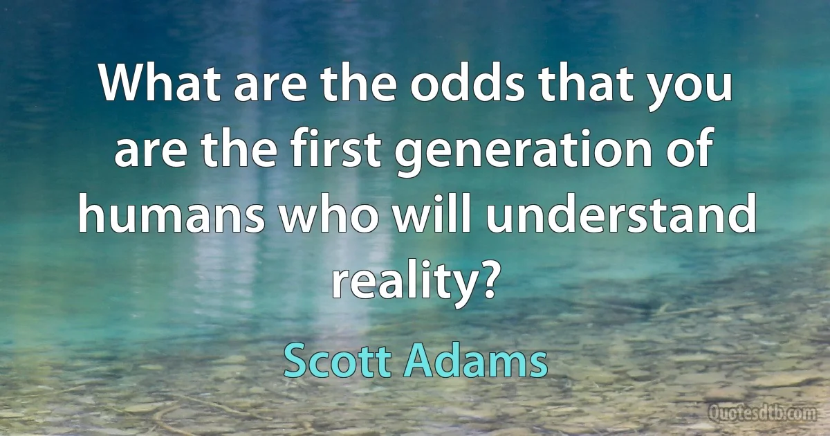 What are the odds that you are the first generation of humans who will understand reality? (Scott Adams)