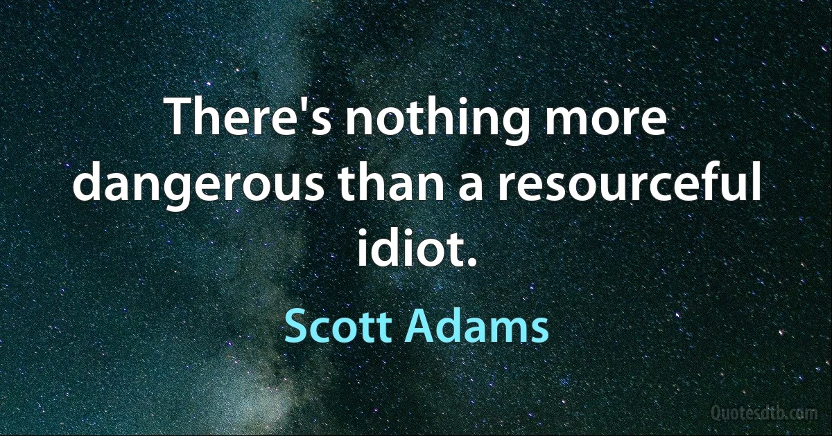 There's nothing more dangerous than a resourceful idiot. (Scott Adams)