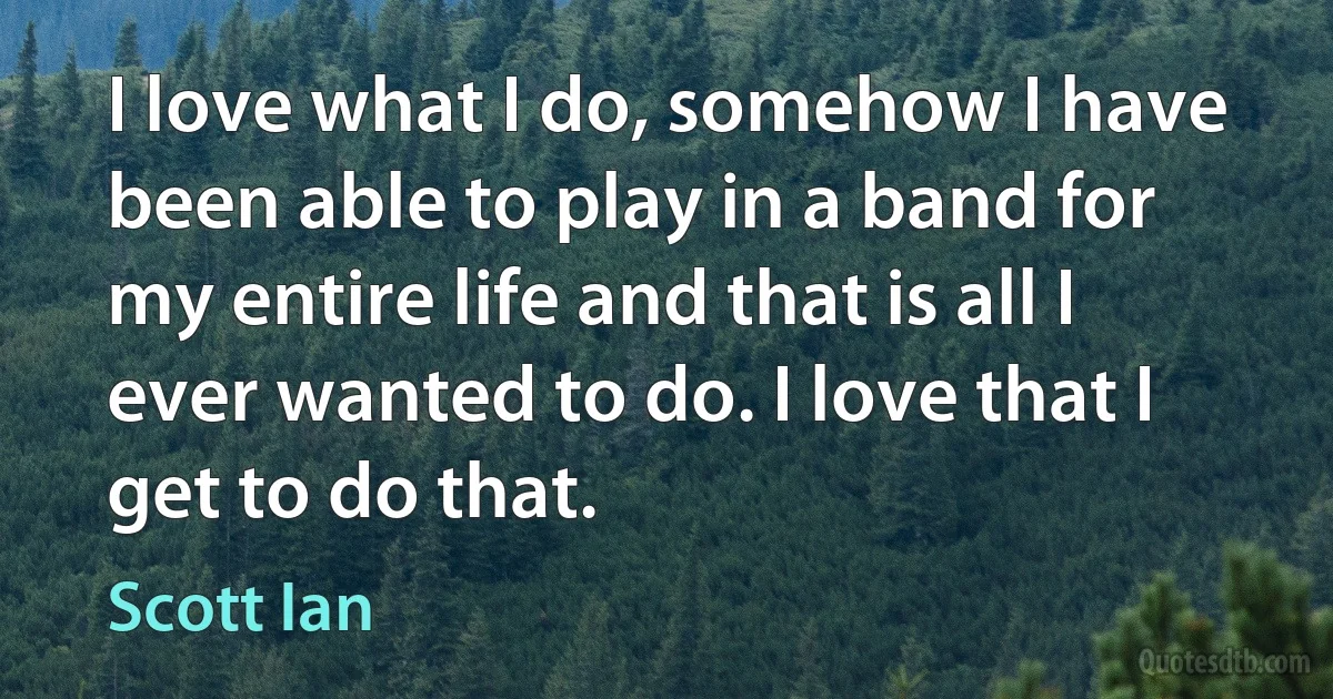 I love what I do, somehow I have been able to play in a band for my entire life and that is all I ever wanted to do. I love that I get to do that. (Scott Ian)