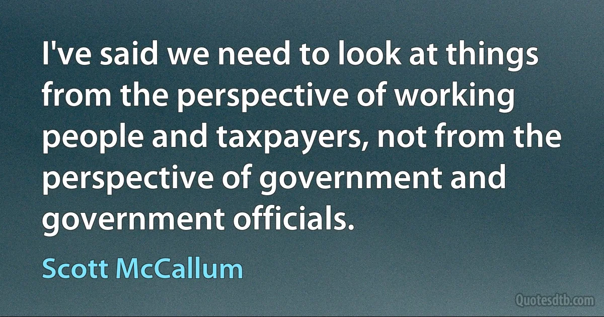 I've said we need to look at things from the perspective of working people and taxpayers, not from the perspective of government and government officials. (Scott McCallum)