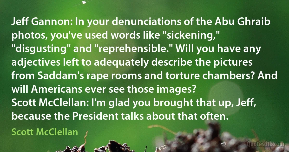 Jeff Gannon: In your denunciations of the Abu Ghraib photos, you've used words like "sickening," "disgusting" and "reprehensible." Will you have any adjectives left to adequately describe the pictures from Saddam's rape rooms and torture chambers? And will Americans ever see those images?
Scott McClellan: I'm glad you brought that up, Jeff, because the President talks about that often. (Scott McClellan)