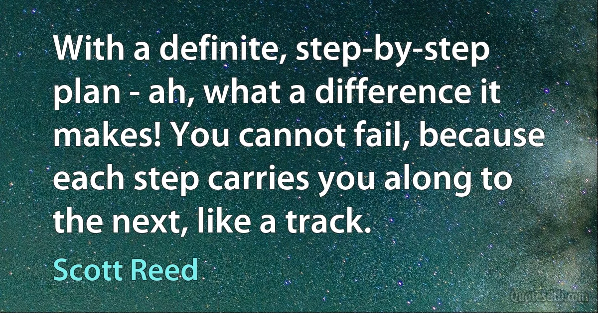 With a definite, step-by-step plan - ah, what a difference it makes! You cannot fail, because each step carries you along to the next, like a track. (Scott Reed)