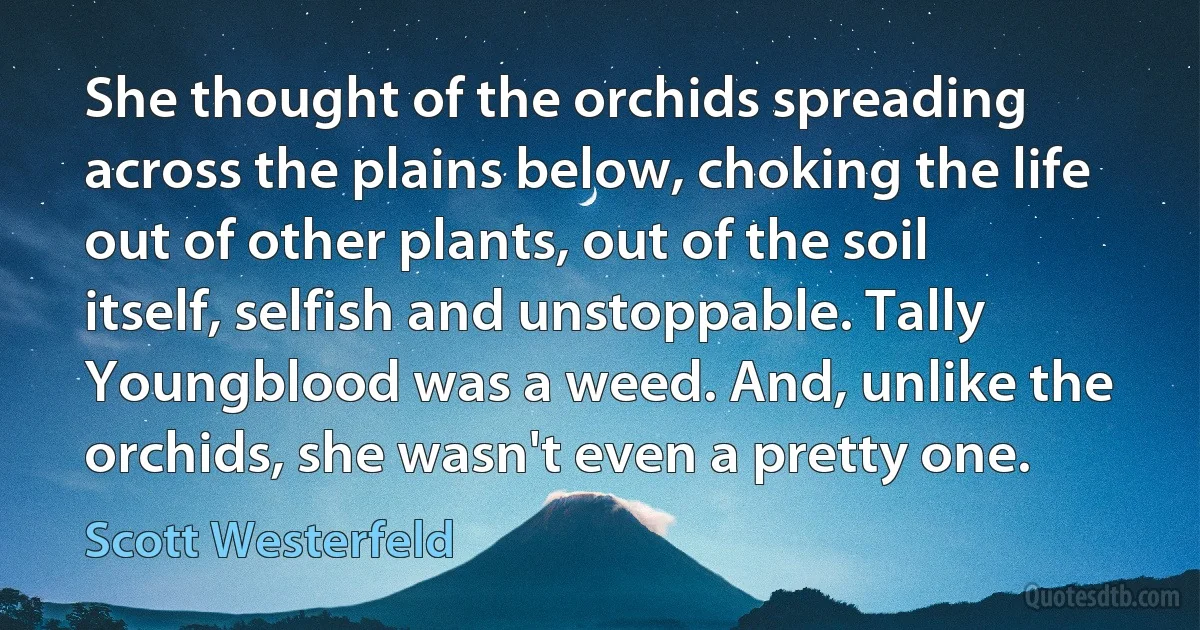 She thought of the orchids spreading across the plains below, choking the life out of other plants, out of the soil itself, selfish and unstoppable. Tally Youngblood was a weed. And, unlike the orchids, she wasn't even a pretty one. (Scott Westerfeld)