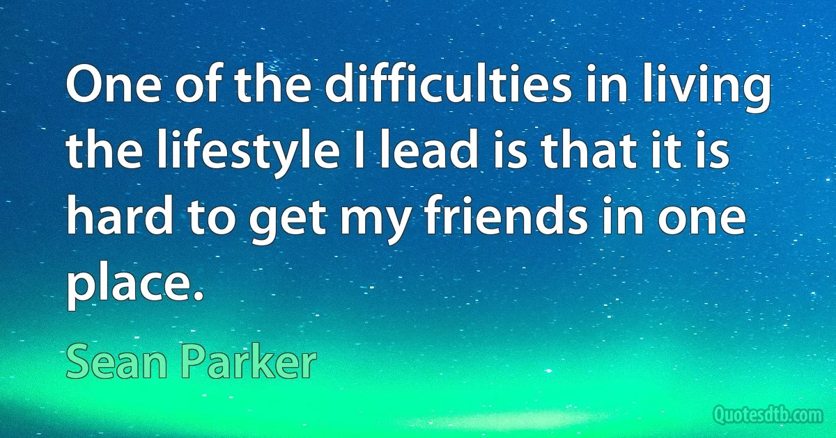 One of the difficulties in living the lifestyle I lead is that it is hard to get my friends in one place. (Sean Parker)