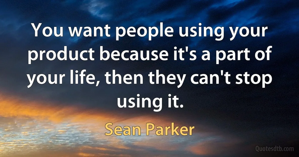 You want people using your product because it's a part of your life, then they can't stop using it. (Sean Parker)