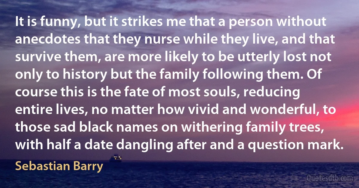 It is funny, but it strikes me that a person without anecdotes that they nurse while they live, and that survive them, are more likely to be utterly lost not only to history but the family following them. Of course this is the fate of most souls, reducing entire lives, no matter how vivid and wonderful, to those sad black names on withering family trees, with half a date dangling after and a question mark. (Sebastian Barry)