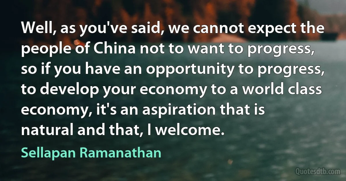 Well, as you've said, we cannot expect the people of China not to want to progress, so if you have an opportunity to progress, to develop your economy to a world class economy, it's an aspiration that is natural and that, I welcome. (Sellapan Ramanathan)