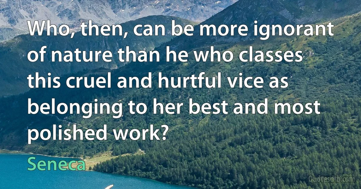 Who, then, can be more ignorant of nature than he who classes this cruel and hurtful vice as belonging to her best and most polished work? (Seneca)