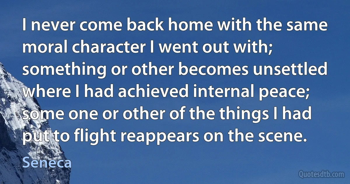 I never come back home with the same moral character I went out with; something or other becomes unsettled where I had achieved internal peace; some one or other of the things I had put to flight reappears on the scene. (Seneca)