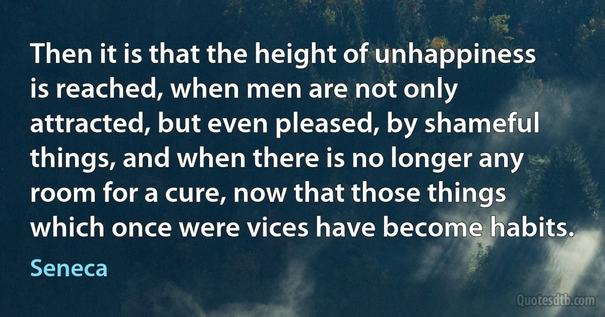 Then it is that the height of unhappiness is reached, when men are not only attracted, but even pleased, by shameful things, and when there is no longer any room for a cure, now that those things which once were vices have become habits. (Seneca)