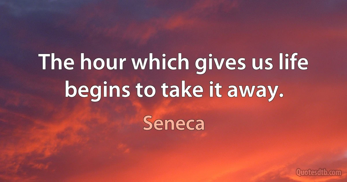 The hour which gives us life begins to take it away. (Seneca)