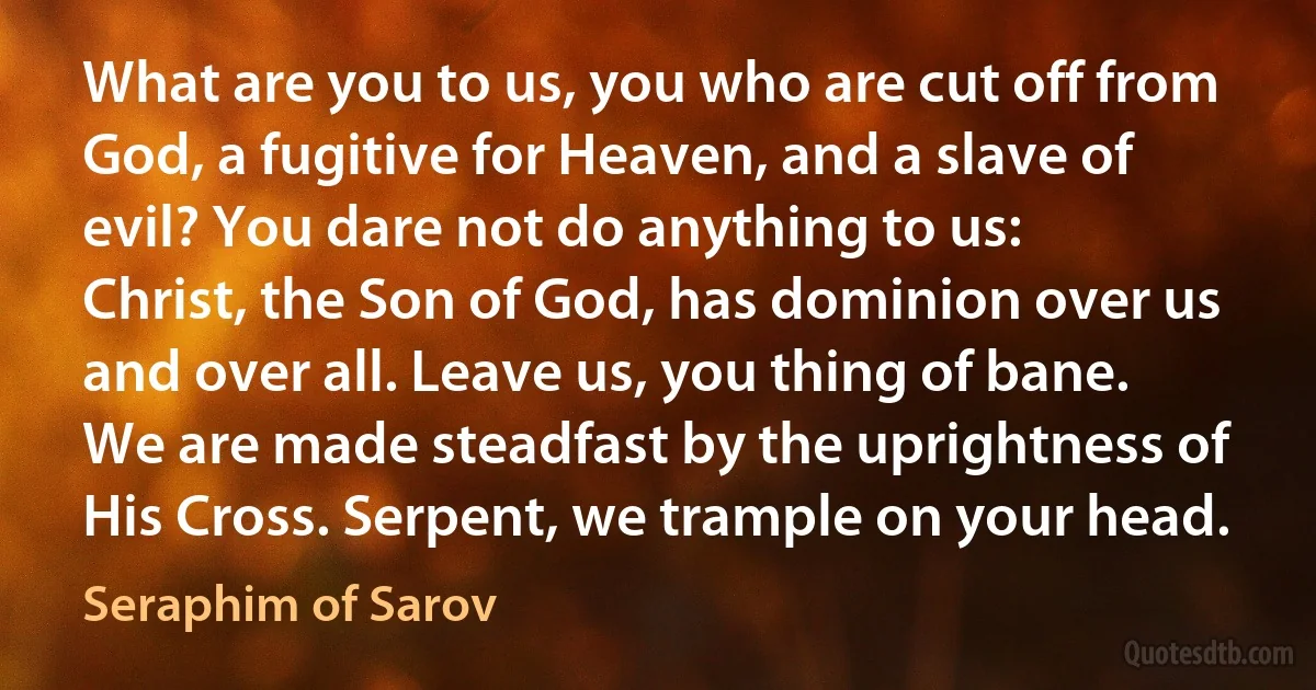 What are you to us, you who are cut off from God, a fugitive for Heaven, and a slave of evil? You dare not do anything to us: Christ, the Son of God, has dominion over us and over all. Leave us, you thing of bane. We are made steadfast by the uprightness of His Cross. Serpent, we trample on your head. (Seraphim of Sarov)