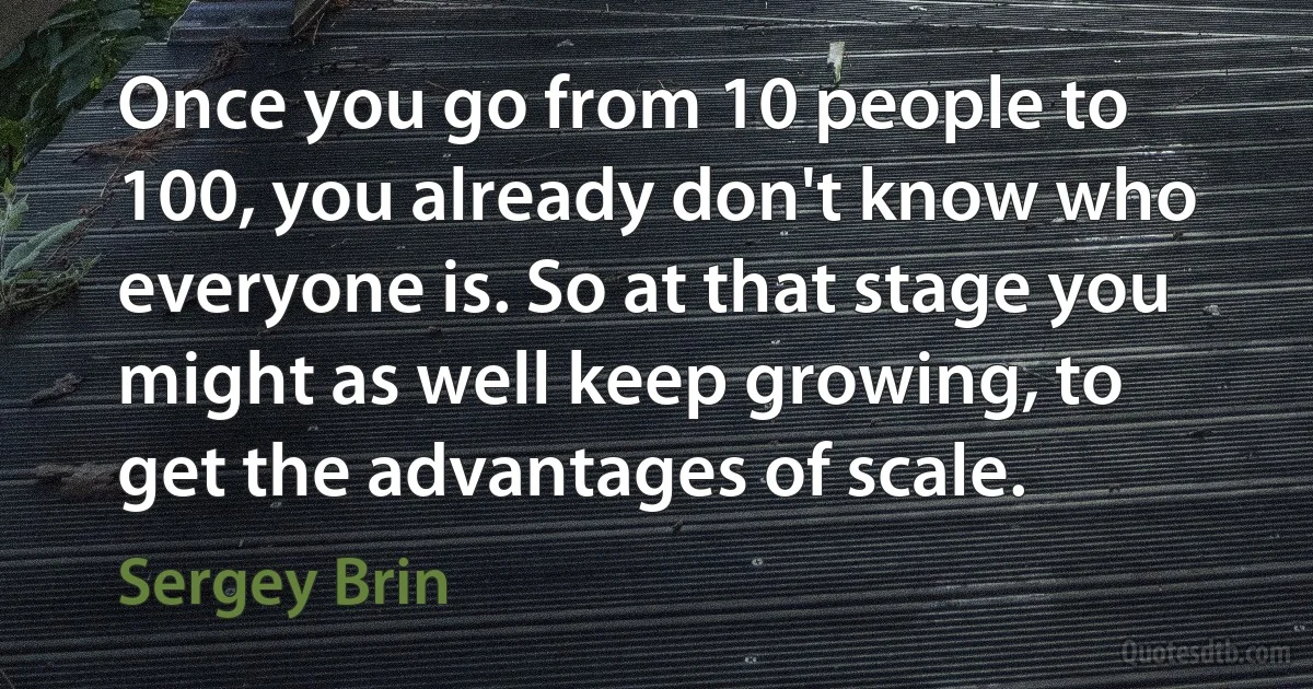 Once you go from 10 people to 100, you already don't know who everyone is. So at that stage you might as well keep growing, to get the advantages of scale. (Sergey Brin)