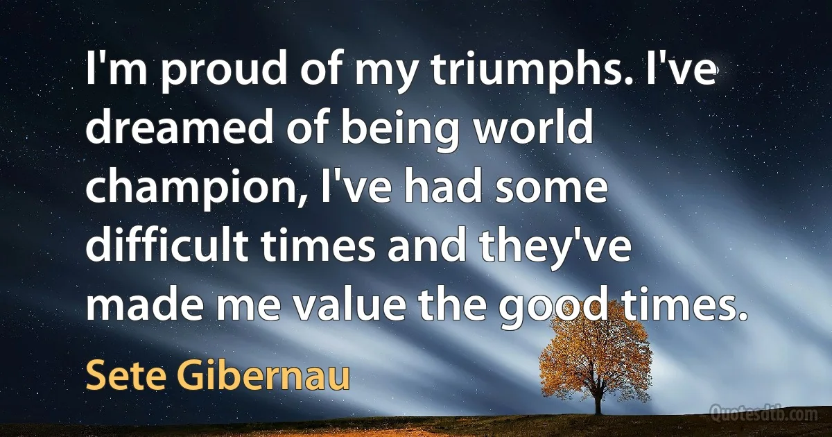 I'm proud of my triumphs. I've dreamed of being world champion, I've had some difficult times and they've made me value the good times. (Sete Gibernau)