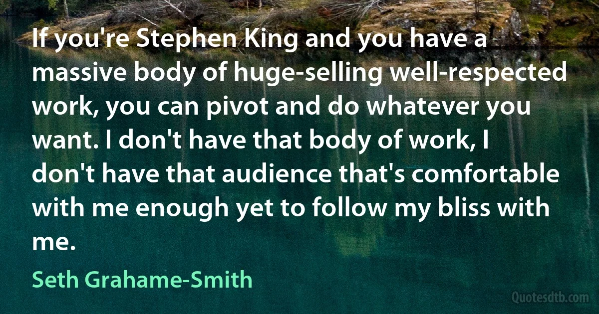 If you're Stephen King and you have a massive body of huge-selling well-respected work, you can pivot and do whatever you want. I don't have that body of work, I don't have that audience that's comfortable with me enough yet to follow my bliss with me. (Seth Grahame-Smith)