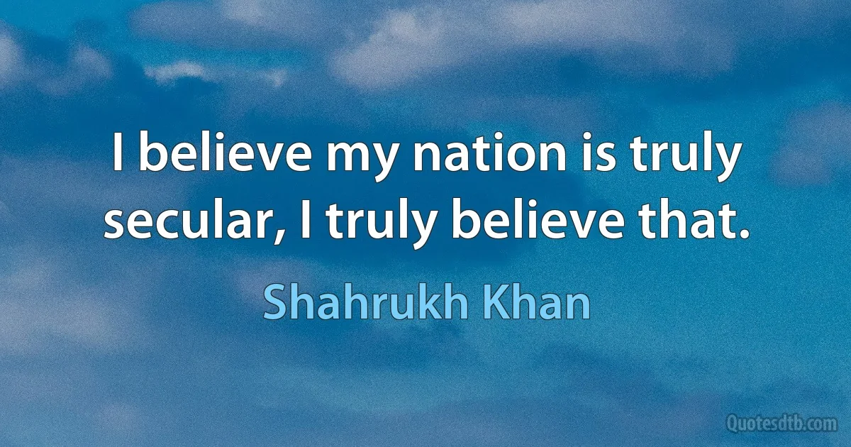 I believe my nation is truly secular, I truly believe that. (Shahrukh Khan)